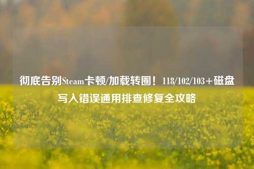 彻底告别Steam卡顿/加载转圈！118/102/103+磁盘写入错误通用排查修复全攻略
