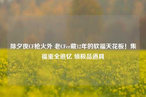 除夕夜CF枪火外 老CFer藏12年的软福天花板!集福蛋全追忆 领极品道具