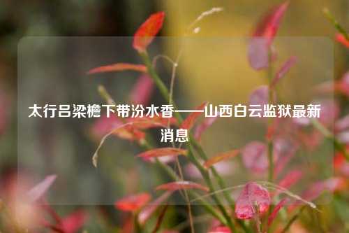 太行吕梁檐下带汾水香——山西白云监狱最新消息