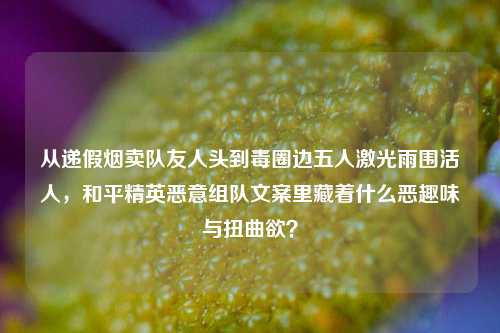 从递假烟卖队友人头到毒圈边五人激光雨围活人,和平精英恶意组队文案里藏着什么恶趣味与扭曲欲?