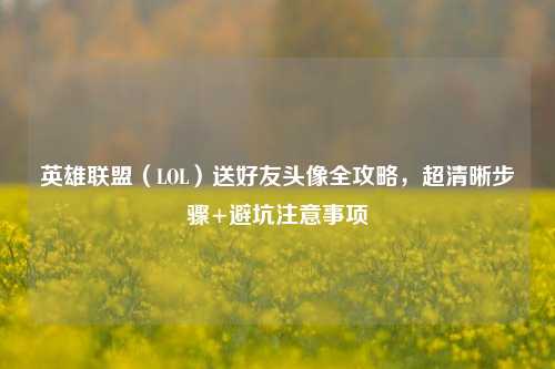 英雄联盟(LOL)送好友头像全攻略,超清晰步骤+避坑注意事项