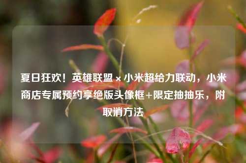 夏日狂欢!英雄联盟×小米超给力联动,小米商店专属预约享绝版头像框+限定抽抽乐,附取消方法