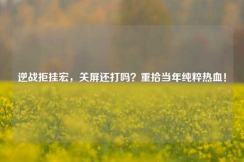 逆战拒挂宏，关屏还打吗？重拾当年纯粹热血！