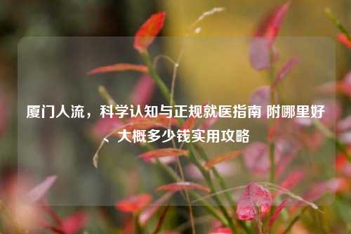 厦门人流,科学认知与正规就医指南 附哪里好、大概多少钱实用攻略