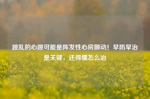 跳乱的心跳可能是阵发性心房颤动！早防早治是关键，还得懂怎么治