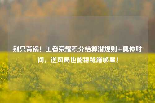 别只背锅!王者荣耀积分结算潜规则+具体时间,逆风局也能稳稳蹭够星!