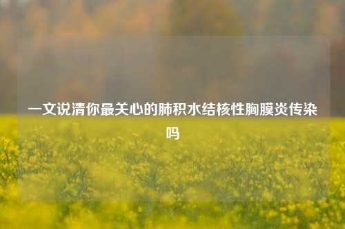 一文说清你最关心的肺积水结核性胸膜炎传染吗