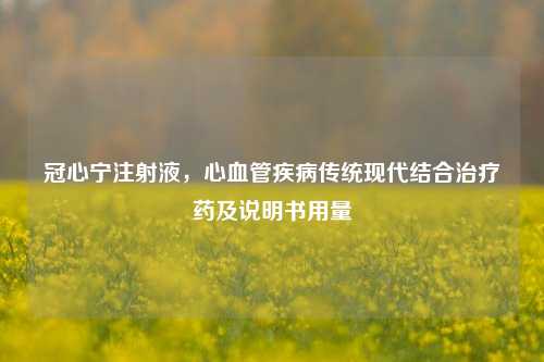 冠心宁注射液,心血管疾病传统现代结合治疗药及说明书用量