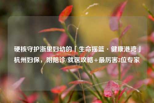 硬核守护浙里妇幼的「生命摇篮·健康港湾」杭州妇保，附陪诊/就医攻略+最厉害3位专家