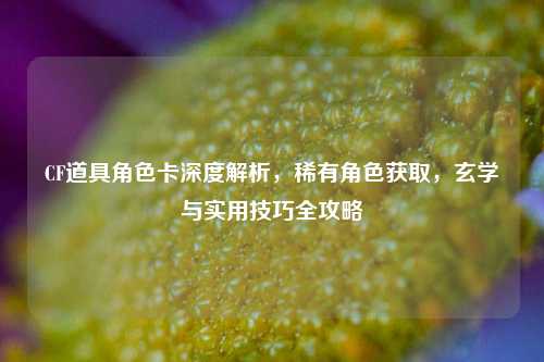 CF道具角色卡深度解析，稀有角色获取，玄学与实用技巧全攻略