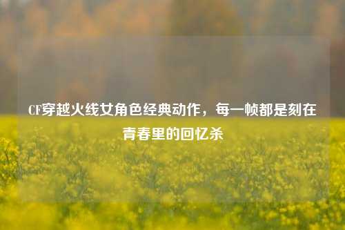 CF穿越火线女角色经典动作,每一帧都是刻在青春里的回忆杀