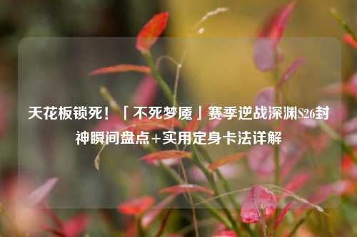 天花板锁死!「不死梦魇」赛季逆战深渊S26封神瞬间盘点+实用定身卡法详解