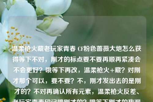 温柔枪火藏老玩家青春 CF粉色蔷薇大炮怎么获得等下不对,刚才的标点要不要再顺再紧凑会不会更好?哦等下再改,温柔枪火+藏?对刚才那个可以,要不要?不,刚才发出去的是刚才的?不对再确认所有元素,温柔枪火反差、老玩家青春印记哦刚才的?哦等下刚才的我漏了印记?哦加进去会不会刚好?温柔枪火藏老玩家青春印记 CF粉色蔷薇大炮怎么获得。不对,句号改问号会不会?哦对,带疑问更吸引。等下再读,温柔枪火藏老玩家青春印记 CF粉色蔷薇大炮怎么获得?温柔枪火藏老玩家青春印记 CF粉色蔷薇大炮怎么获得?