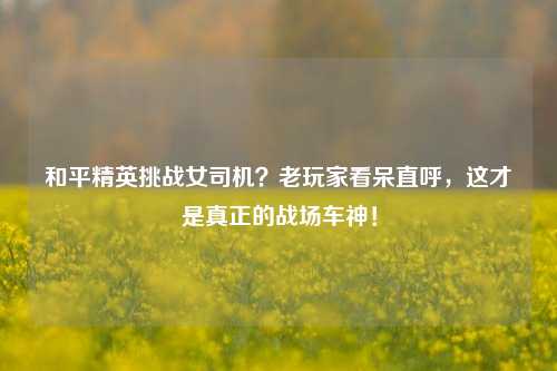和平精英挑战女司机？老玩家看呆直呼，这才是真正的战场车神！