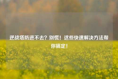 逆战塔防进不去？别慌！这些快速解决方法帮你搞定！