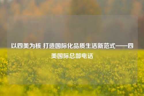 以四美为核 打造国际化品质生活新范式——四美国际总部电话