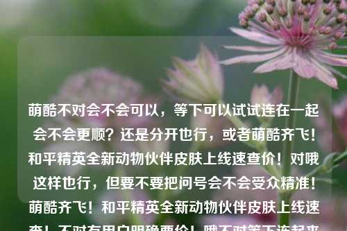 萌酷不对会不会可以，等下可以试试连在一起会不会更顺？还是分开也行，或者萌酷齐飞！和平精英全新动物伙伴皮肤上线速查价！对哦这样也行，但要不要把问号会不会受众精准！萌酷齐飞！和平精英全新动物伙伴皮肤上线速查！不对有用户明确要价！哦不对等下连起来会不会更符合中文习惯，萌酷齐飞！和平精英全新动物伙伴皮肤上线！速查价萌酷齐飞！和平精英全新动物伙伴皮肤上线！速查价