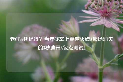 老CFer还记得?当年CF掌上穿越火线A那场消失的3秒速开A包点测试!