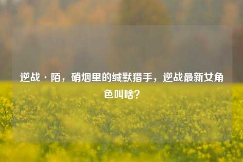 逆战·陌，硝烟里的缄默猎手，逆战最新女角色叫啥？