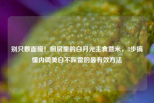 别只敷面膜！厨房里的白月光主食薏米，3步搞懂内调美白不踩雷的最有效方法