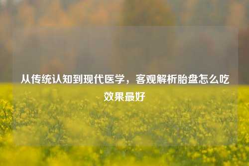 从传统认知到现代医学,客观解析胎盘怎么吃效果最好