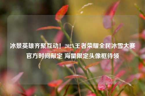 冰景英雄齐聚互动!202X王者荣耀全民冰雪大赛官方时间敲定 海量限定头像框待领