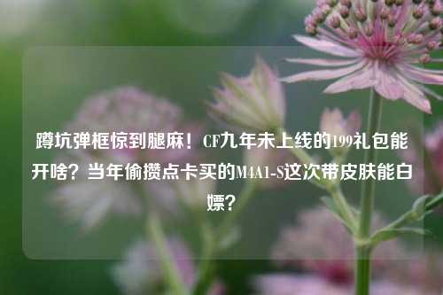 蹲坑弹框惊到腿麻!CF九年未上线的199礼包能开啥?当年偷攒点卡买的M4A1-S这次带皮肤能白嫖?