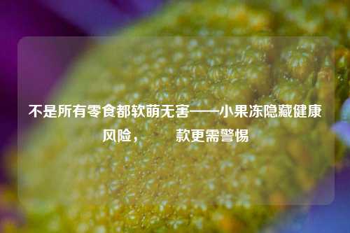 不是所有零食都软萌无害——小果冻隐藏健康风险，蒟蒻款更需警惕
