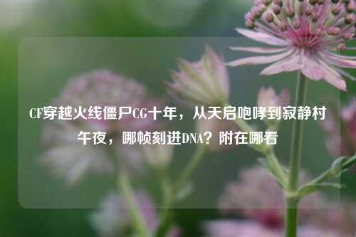 CF穿越火线僵尸CG十年，从天启咆哮到寂静村午夜，哪帧刻进DNA？附在哪看