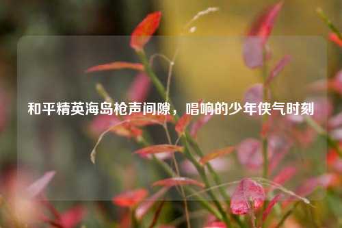 和平精英海岛枪声间隙，唱响的少年侠气时刻