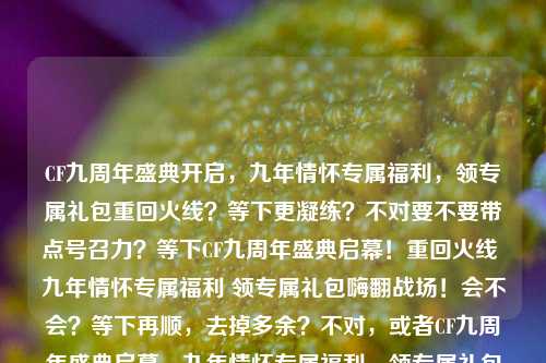 CF九周年盛典开启，九年情怀专属福利，领专属礼包重回火线？等下更凝练？不对要不要带点号召力？等下CF九周年盛典启幕！重回火线 九年情怀专属福利 领专属礼包嗨翻战场！会不会？等下再顺，去掉多余？不对，或者CF九周年盛典启幕，九年情怀专属福利，领专属礼包重回火线战场对，这个顺，场景动作福利礼包都有了。CF九周年盛典启幕，九年情怀专属福利，领专属礼包重回火线战场
