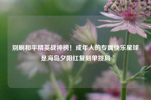 别刷和平精英战神榜！成年人的专属快乐星球是海岛夕阳红复刻单挑局
