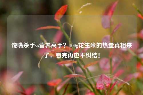 馋嘴杀手vs营养高手?100g花生米的热量真相来了,看完再也不纠结!