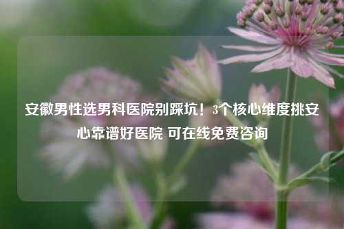 安徽男性选男科医院别踩坑!3个核心维度挑安心靠谱好医院 可在线免费咨询