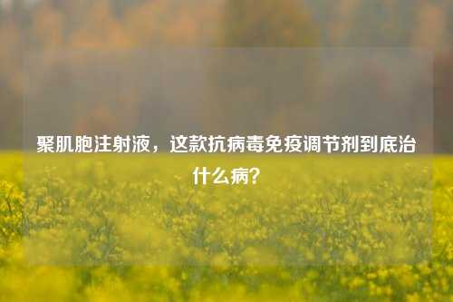 聚肌胞注射液,这款抗病毒免疫调节剂到底治什么病?