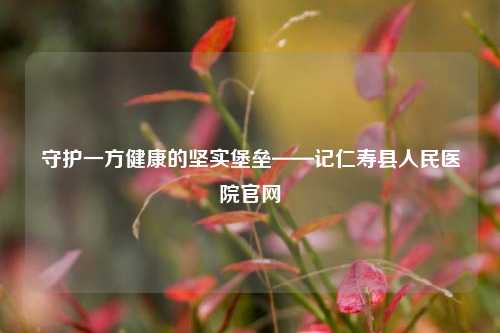 守护一方健康的坚实堡垒——记仁寿县人民医院官网