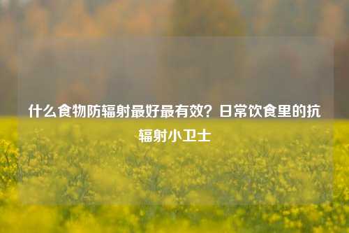 什么食物防辐射最好最有效？日常饮食里的抗辐射小卫士