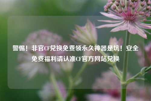 警惕!非官CF兑换免费领永久神器是坑!安全免费福利请认准CF官方网站兑换