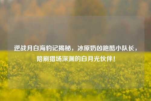 逆战月白海豹记揭秘,冰原奶凶跑酷小队长,陪刷猎场深渊的白月光伙伴!