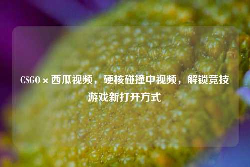CSGO×西瓜视频,硬核碰撞中视频,解锁竞技游戏新打开方式