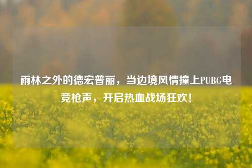 雨林之外的德宏普丽，当边境风情撞上PUBG电竞枪声，开启热血战场狂欢！