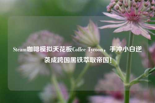 Steam咖啡模拟天花板Coffee Tycoon,手冲小白逆袭成跨国黑铁萃取帝国!