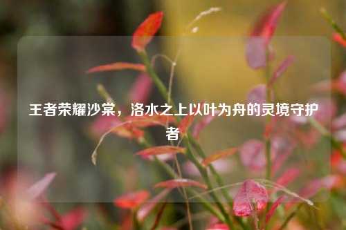 王者荣耀沙棠，洛水之上以叶为舟的灵境守护者