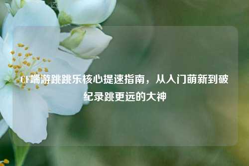 CF端游跳跳乐核心提速指南,从入门萌新到破纪录跳更远的大神