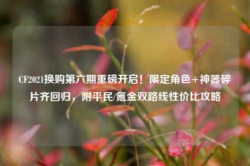 CF2021换购第六期重磅开启!限定角色+神器碎片齐回归,附平民/氪金双路线性价比攻略