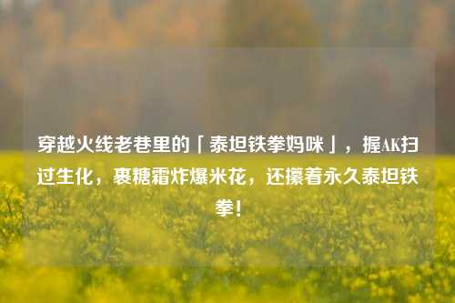 穿越火线老巷里的「泰坦铁拳妈咪」，握AK扫过生化，裹糖霜炸爆米花，还攥着永久泰坦铁拳！