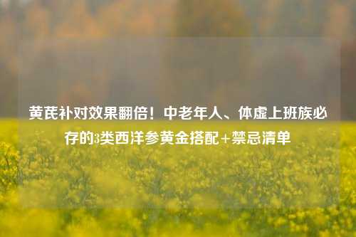 黄芪补对效果翻倍！中老年人、体虚上班族必存的3类西洋参黄金搭配+禁忌清单