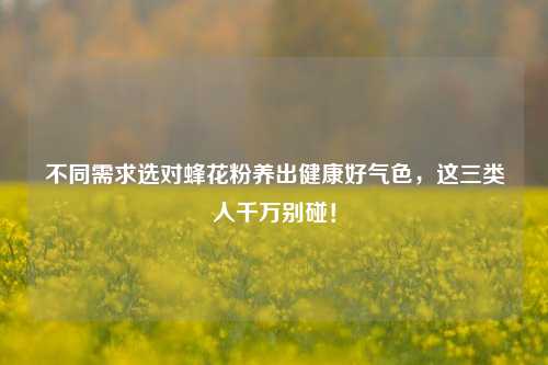 不同需求选对蜂花粉养出健康好气色,这三类人千万别碰!