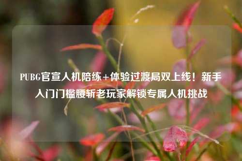 PUBG官宣人机陪练+体验过渡局双上线!新手入门门槛腰斩老玩家解锁专属人机挑战
