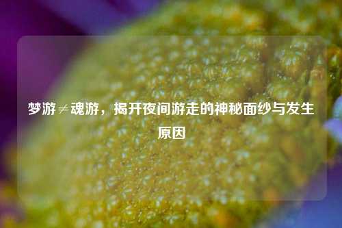 梦游≠魂游,揭开夜间游走的神秘面纱与发生原因